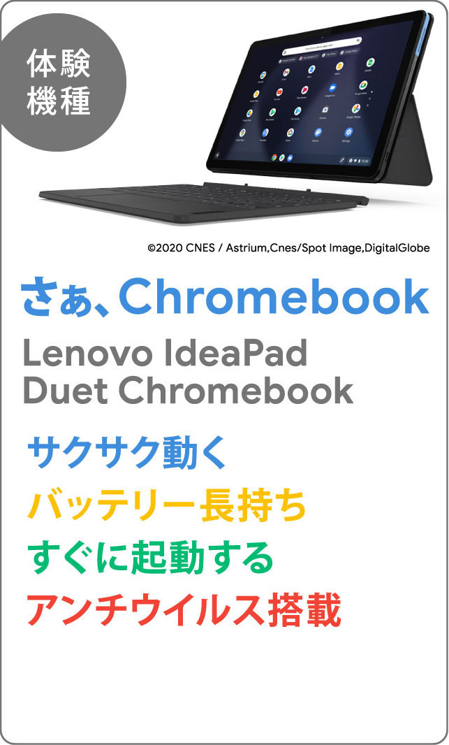 【体験機種】さぁ、Chromebook Lenovo IdeaPad Duet Chromebook サクサク動く バッテリー長持ち すぐに起動する アンチウイルス搭載 ©2020 CNES / Astrium,Cnes/Spot Image,DigitalGlobe