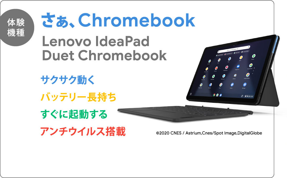 【体験機種】さぁ、Chromebook Lenovo IdeaPad Duet Chromebook サクサク動く バッテリー長持ち すぐに起動する アンチウイルス搭載 ©2020 CNES / Astrium,Cnes/Spot Image,DigitalGlobe