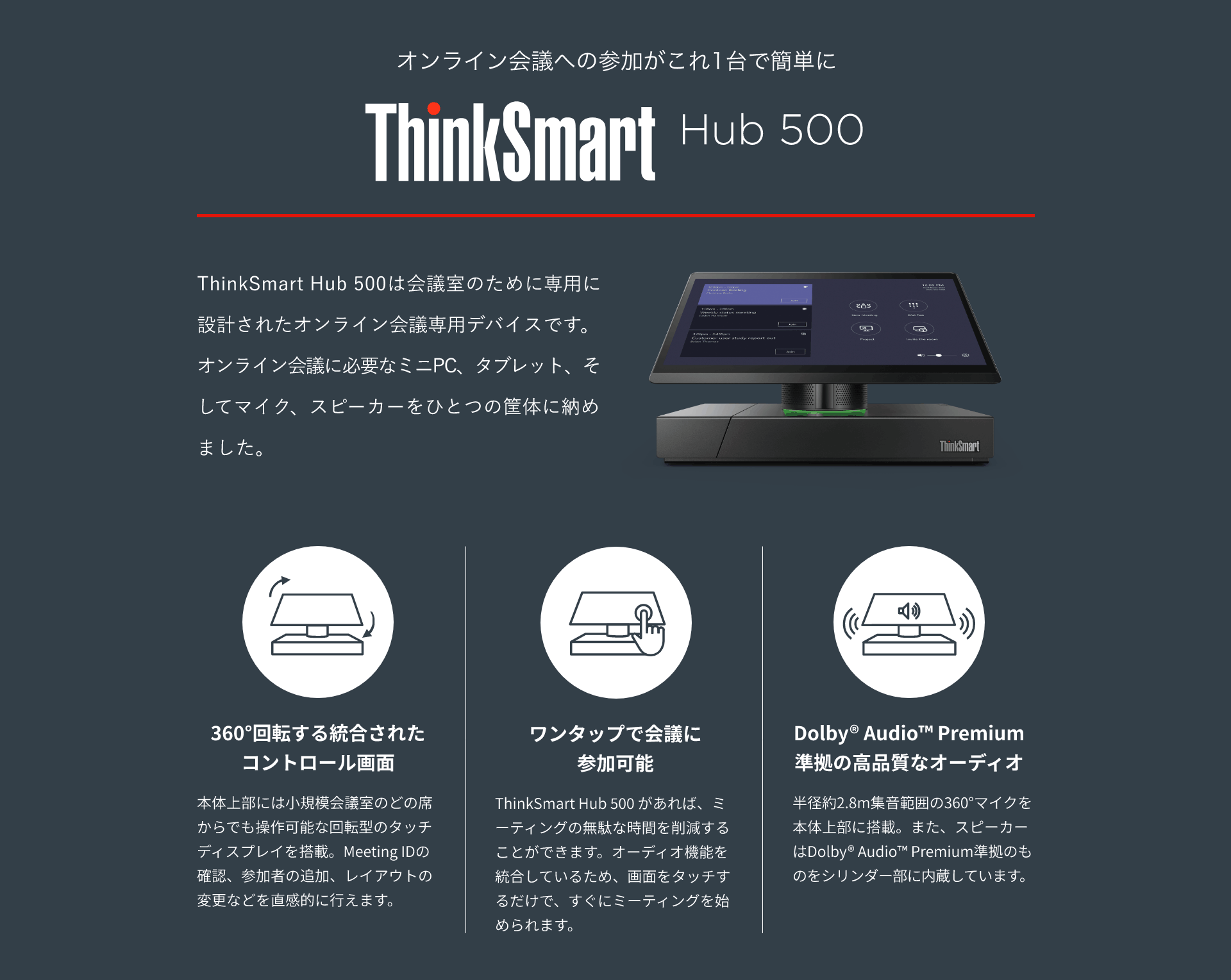オンライン会議への参加がこれ1台で簡単に ThinkSmart Hub 500 ThinkSmart Hub 500は会議室のために専用に設計されたオンライン会議専用デバイスです。 オンライン会議に必要なミニPC、タブレット、そしてマイク、スピーカーをひとつの筐体に納めました。 360°回転する統合されたコントロール画面 本体上部には小規模会議室のどの席からでも操作可能な回転型のタッチディスプレイを搭載。Meeting IDの確認、参加者の追加、レイアウトの変更などを直感的に行えます。 ワンタップで会議に参加可能 ThinkSmart Hub 500 があれば、ミーティングの無駄な時間を削減することができます。オーディオ機能を統合しているため、画面をタッチするだけで、すぐにミーティングを始められます。 Dolby® Audio™ Premium 準拠の高品質なオーディオ 半径約2.8m集音範囲の360°マイクを本体上部に搭載。また、スピーカーはDolby® Audio™ Premium準拠のものをシリンダー部に内蔵しています。